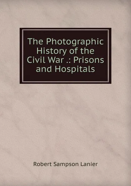 Обложка книги The Photographic History of the Civil War .: Prisons and Hospitals, Robert Sampson Lanier