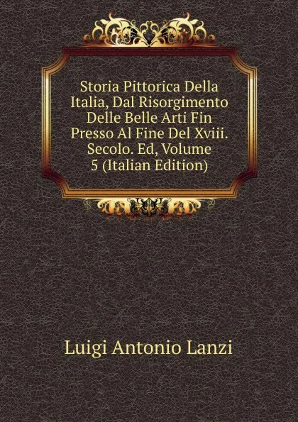 Обложка книги Storia Pittorica Della Italia, Dal Risorgimento Delle Belle Arti Fin Presso Al Fine Del Xviii. Secolo. Ed, Volume 5 (Italian Edition), Luigi Antonio Lanzi