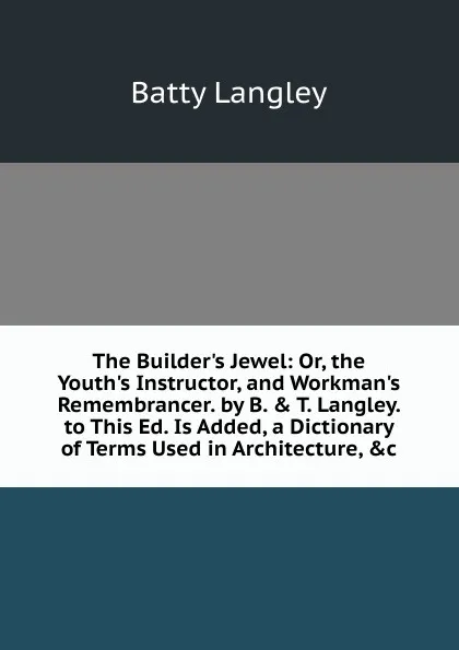 Обложка книги The Builder.s Jewel: Or, the Youth.s Instructor, and Workman.s Remembrancer. by B. . T. Langley. to This Ed. Is Added, a Dictionary of Terms Used in Architecture, .c, Batty Langley