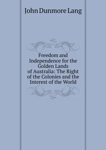 Обложка книги Freedom and Independence for the Golden Lands of Australia: The Right of the Colonies and the Interest of the World, John Dunmore Lang