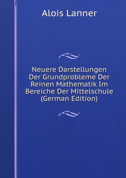 Обложка книги Neuere Darstellungen Der Grundprobleme Der Reinen Mathematik Im Bereiche Der Mittelschule (German Edition), Alois Lanner