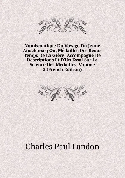 Обложка книги Numismatique Du Voyage Du Jeune Anacharsis; Ou, Medailles Des Beaux Temps De La Grece, Accompagne De Descriptions Et D.Un Essai Sur La Science Des Medailles, Volume 2 (French Edition), Charles Paul Landon