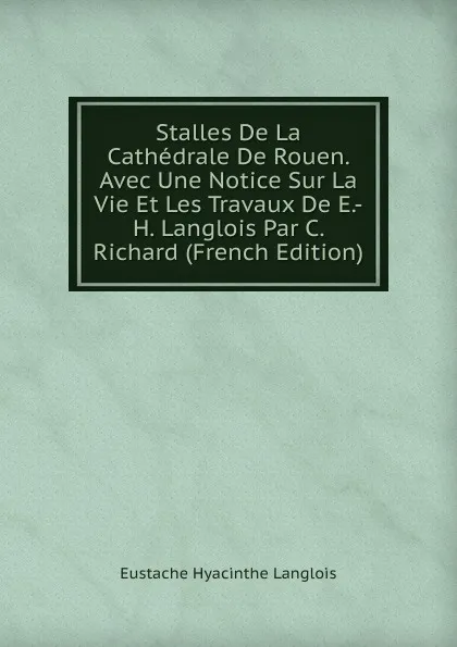 Обложка книги Stalles De La Cathedrale De Rouen. Avec Une Notice Sur La Vie Et Les Travaux De E.-H. Langlois Par C. Richard (French Edition), Eustache Hyacinthe Langlois