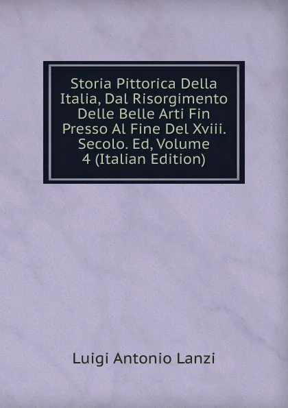 Обложка книги Storia Pittorica Della Italia, Dal Risorgimento Delle Belle Arti Fin Presso Al Fine Del Xviii. Secolo. Ed, Volume 4 (Italian Edition), Luigi Antonio Lanzi