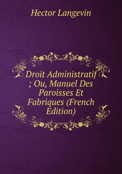 Обложка книги Droit Administratif ; Ou, Manuel Des Paroisses Et Fabriques (French Edition), Hector Langevin