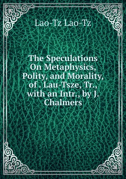 Обложка книги The Speculations On Metaphysics, Polity, and Morality, of . Lau-Tsze, Tr., with an Intr., by J. Chalmers, Lao-Tz Lao-Tz