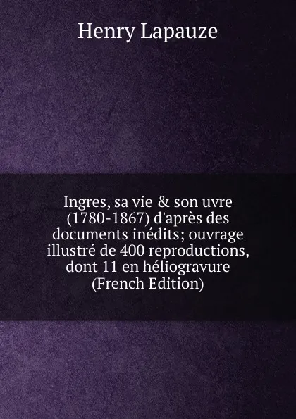 Обложка книги Ingres, sa vie . son uvre (1780-1867) d.apres des documents inedits; ouvrage illustre de 400 reproductions, dont 11 en heliogravure (French Edition), Henry Lapauze