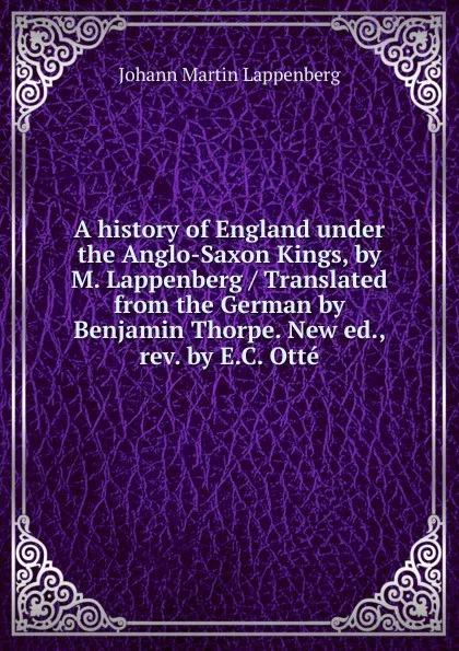 Обложка книги A history of England under the Anglo-Saxon Kings, by M. Lappenberg / Translated from the German by Benjamin Thorpe. New ed., rev. by E.C. Otte, Johann Martin Lappenberg