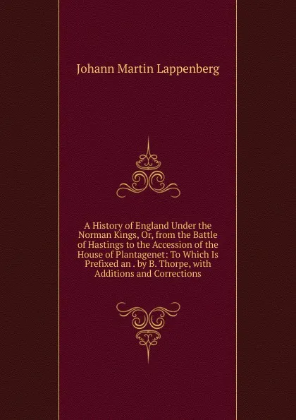 Обложка книги A History of England Under the Norman Kings, Or, from the Battle of Hastings to the Accession of the House of Plantagenet: To Which Is Prefixed an . by B. Thorpe, with Additions and Corrections, Johann Martin Lappenberg