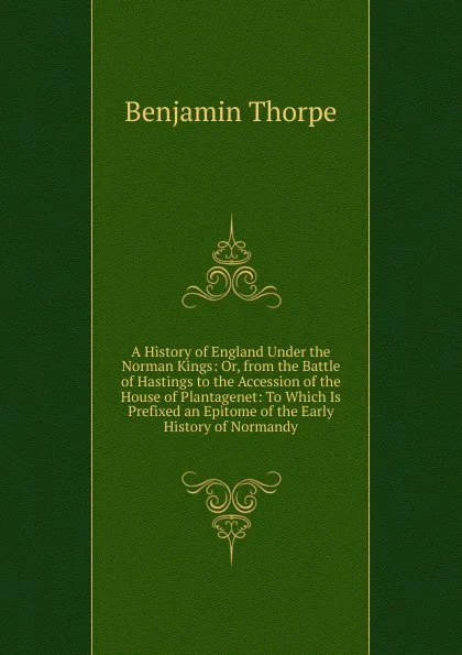 Обложка книги A History of England Under the Norman Kings: Or, from the Battle of Hastings to the Accession of the House of Plantagenet: To Which Is Prefixed an Epitome of the Early History of Normandy, Benjamin Thorpe