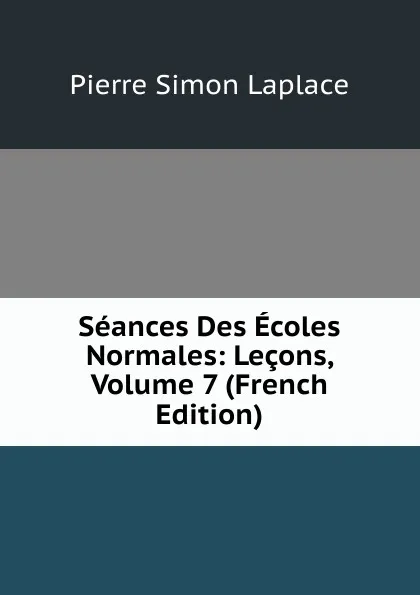 Обложка книги Seances Des Ecoles Normales: Lecons, Volume 7 (French Edition), Laplace Pierre Simon