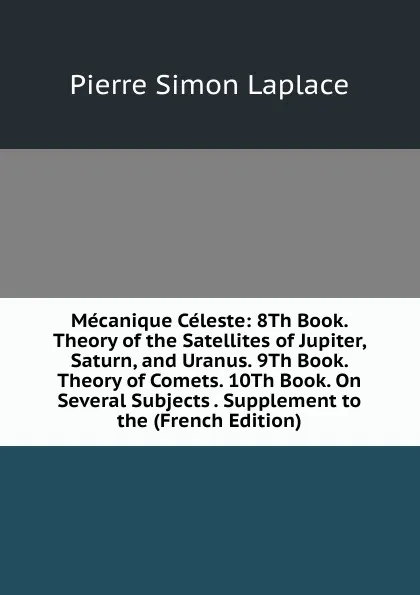 Обложка книги Mecanique Celeste: 8Th Book. Theory of the Satellites of Jupiter, Saturn, and Uranus. 9Th Book. Theory of Comets. 10Th Book. On Several Subjects . Supplement to the (French Edition), Laplace Pierre Simon