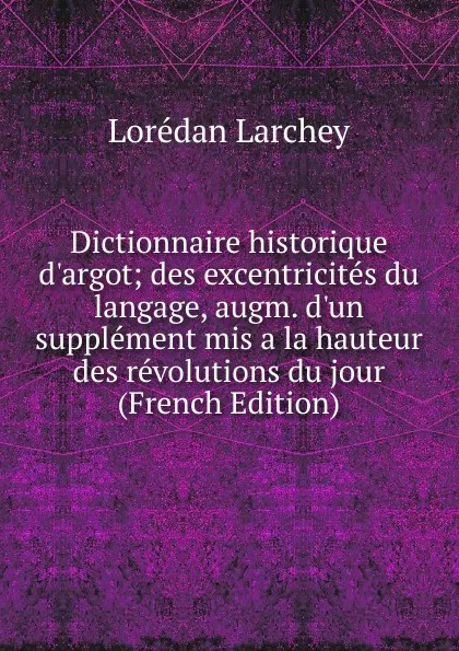 Обложка книги Dictionnaire historique d.argot; des excentricites du langage, augm. d.un supplement mis a la hauteur des revolutions du jour (French Edition), Lorédan Larchey