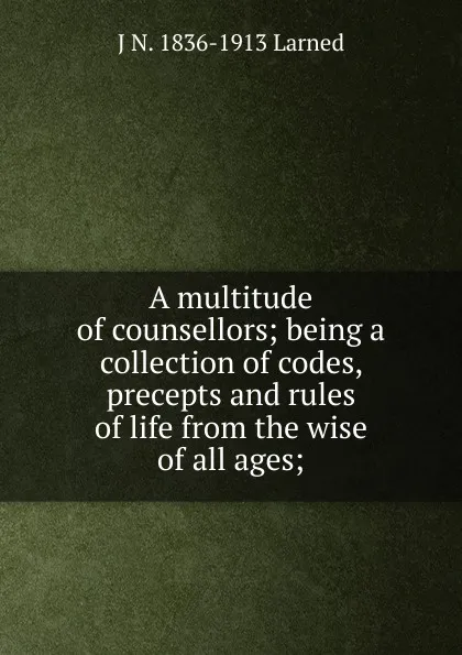 Обложка книги A multitude of counsellors; being a collection of codes, precepts and rules of life from the wise of all ages;, J N. 1836-1913 Larned