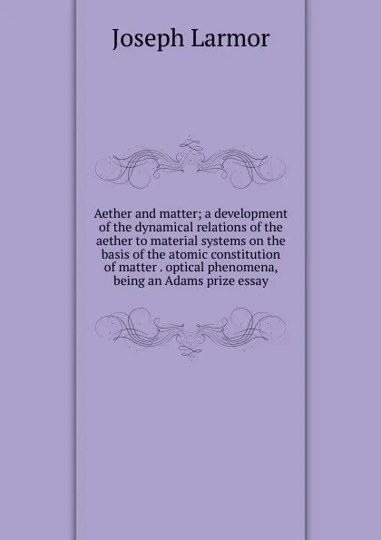 Обложка книги Aether and matter; a development of the dynamical relations of the aether to material systems on the basis of the atomic constitution of matter . optical phenomena, being an Adams prize essay, Joseph Larmor