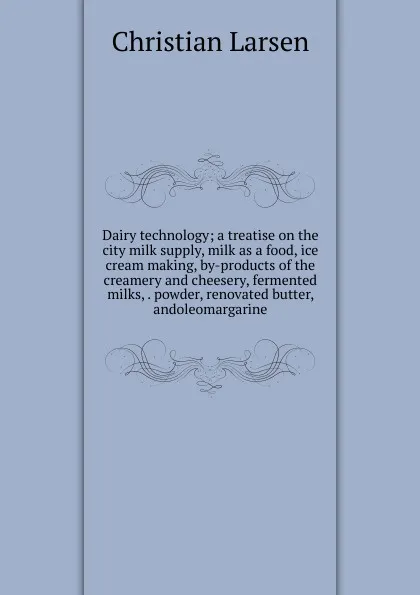 Обложка книги Dairy technology; a treatise on the city milk supply, milk as a food, ice cream making, by-products of the creamery and cheesery, fermented milks, . powder, renovated butter, andoleomargarine, Christian Larsen