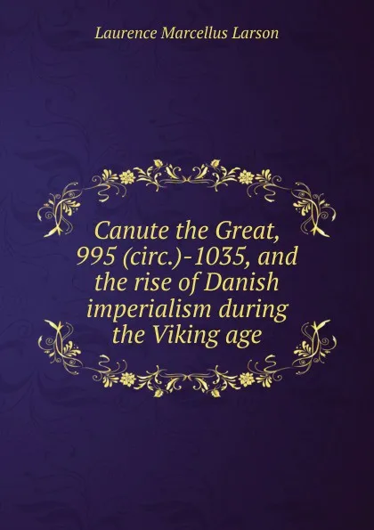 Обложка книги Canute the Great, 995 (circ.)-1035, and the rise of Danish imperialism during the Viking age, Laurence Marcellus Larson
