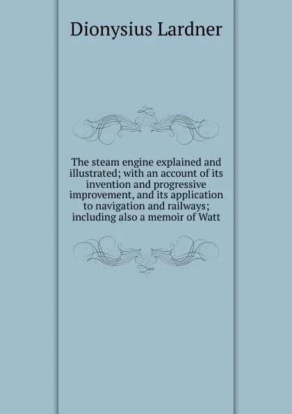 Обложка книги The steam engine explained and illustrated; with an account of its invention and progressive improvement, and its application to navigation and railways; including also a memoir of Watt, Lardner Dionysius