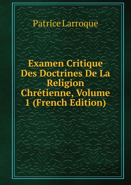 Обложка книги Examen Critique Des Doctrines De La Religion Chretienne, Volume 1 (French Edition), Patrice Larroque