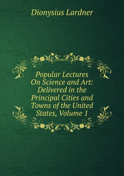 Обложка книги Popular Lectures On Science and Art: Delivered in the Principal Cities and Towns of the United States, Volume 1, Lardner Dionysius