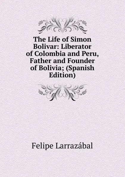 Обложка книги The Life of Simon Bolivar: Liberator of Colombia and Peru, Father and Founder of Bolivia; (Spanish Edition), Felipe Larrazábal