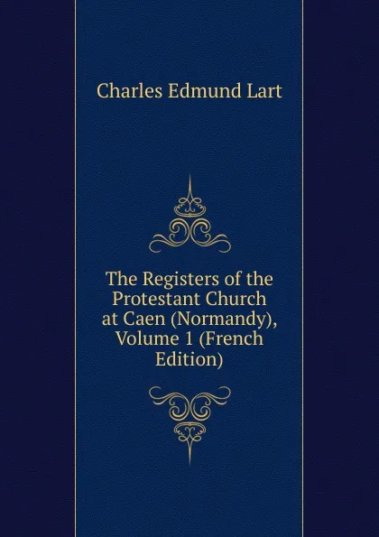 Обложка книги The Registers of the Protestant Church at Caen (Normandy), Volume 1 (French Edition), Charles Edmund Lart