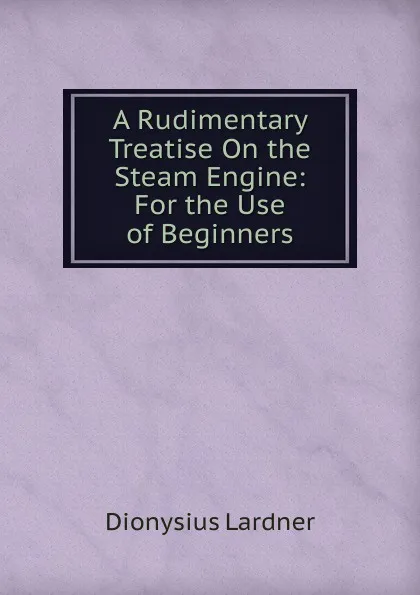 Обложка книги A Rudimentary Treatise On the Steam Engine: For the Use of Beginners, Lardner Dionysius