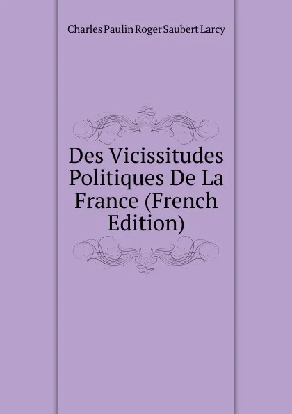 Обложка книги Des Vicissitudes Politiques De La France (French Edition), Charles Paulin Roger Saubert Larcy