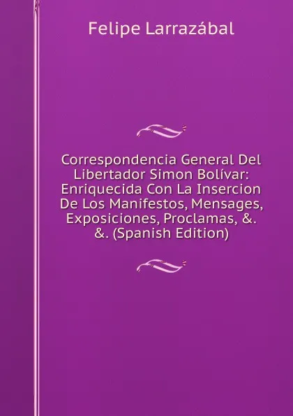 Обложка книги Correspondencia General Del Libertador Simon Bolivar: Enriquecida Con La Insercion De Los Manifestos, Mensages, Exposiciones, Proclamas, .. .. (Spanish Edition), Felipe Larrazábal