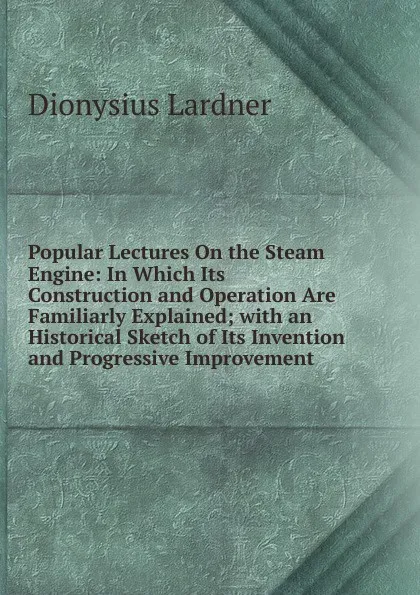 Обложка книги Popular Lectures On the Steam Engine: In Which Its Construction and Operation Are Familiarly Explained; with an Historical Sketch of Its Invention and Progressive Improvement, Lardner Dionysius