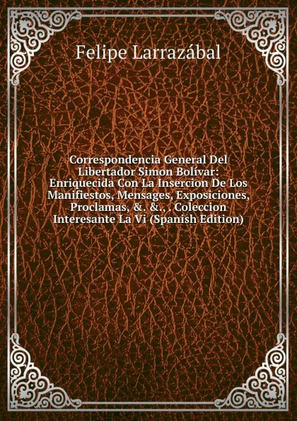 Обложка книги Correspondencia General Del Libertador Simon Bolivar: Enriquecida Con La Insercion De Los Manifiestos, Mensages, Exposiciones, Proclamas, .. .., . Coleccion Interesante La Vi (Spanish Edition), Felipe Larrazábal