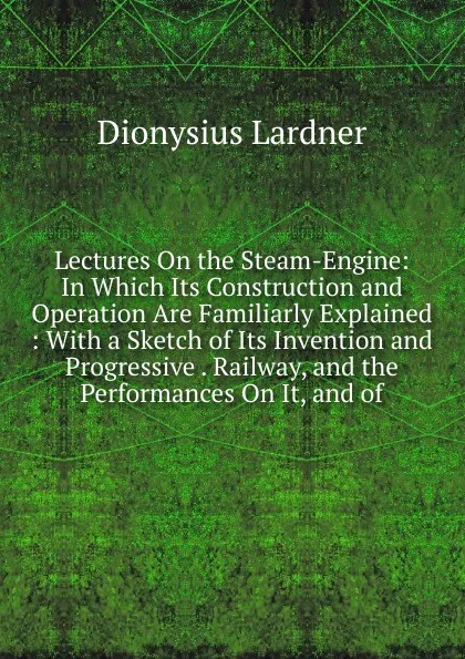 Обложка книги Lectures On the Steam-Engine: In Which Its Construction and Operation Are Familiarly Explained : With a Sketch of Its Invention and Progressive . Railway, and the Performances On It, and of, Lardner Dionysius