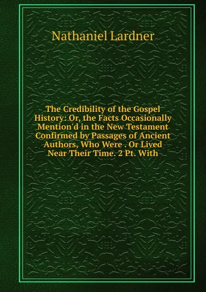 Обложка книги The Credibility of the Gospel History: Or, the Facts Occasionally Mention.d in the New Testament Confirmed by Passages of Ancient Authors, Who Were . Or Lived Near Their Time. 2 Pt. With., Nathaniel Lardner