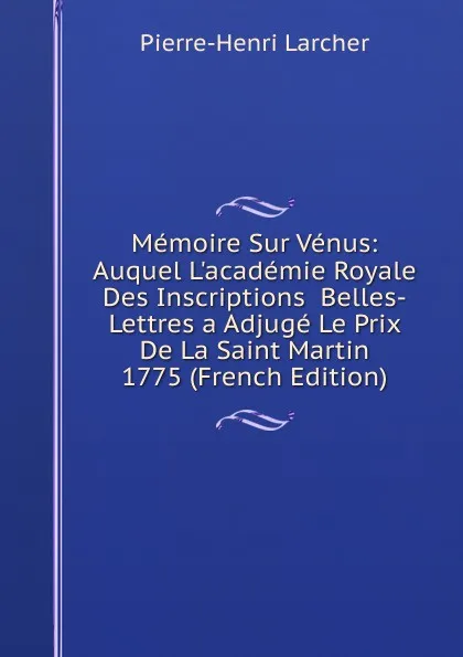 Обложка книги Memoire Sur Venus: Auquel L.academie Royale Des Inscriptions  Belles-Lettres a Adjuge Le Prix De La Saint Martin 1775 (French Edition), Pierre-Henri Larcher