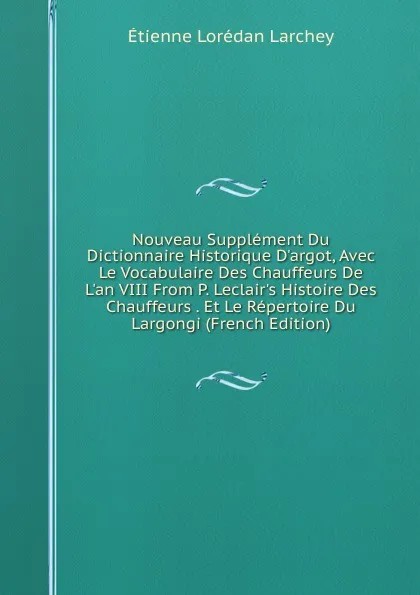 Обложка книги Nouveau Supplement Du Dictionnaire Historique D.argot, Avec Le Vocabulaire Des Chauffeurs De L.an VIII From P. Leclair.s Histoire Des Chauffeurs . Et Le Repertoire Du Largongi (French Edition), Étienne Lorédan Larchey