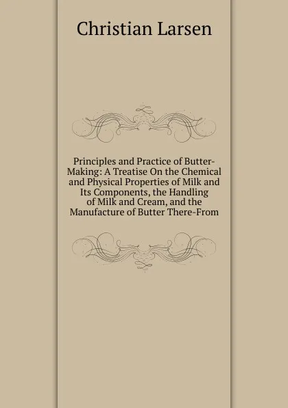 Обложка книги Principles and Practice of Butter-Making: A Treatise On the Chemical and Physical Properties of Milk and Its Components, the Handling of Milk and Cream, and the Manufacture of Butter There-From, Christian Larsen