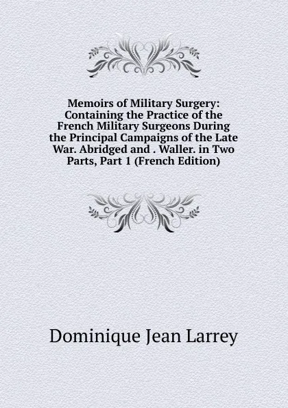 Обложка книги Memoirs of Military Surgery: Containing the Practice of the French Military Surgeons During the Principal Campaigns of the Late War. Abridged and . Waller. in Two Parts, Part 1 (French Edition), Dominique Jean Larrey