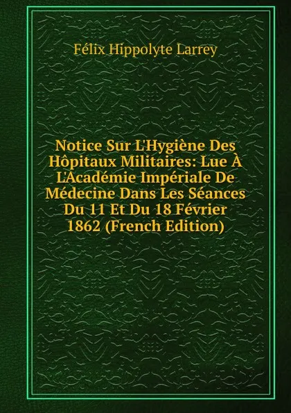 Обложка книги Notice Sur L.Hygiene Des Hopitaux Militaires: Lue A L.Academie Imperiale De Medecine Dans Les Seances Du 11 Et Du 18 Fevrier 1862 (French Edition), Félix Hippolyte Larrey