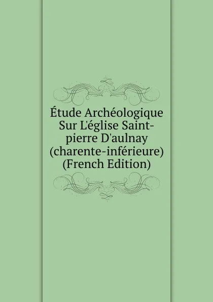 Обложка книги Etude Archeologique Sur L.eglise Saint-pierre D.aulnay (charente-inferieure) (French Edition), 