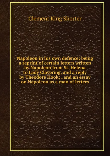 Обложка книги Napoleon in his own defence; being a reprint of certain letters written by Napoleon from St. Helena to Lady Clavering, and a reply by Theodore Hook; . and an essay on Napoleon as a man of letters, Shorter Clement King