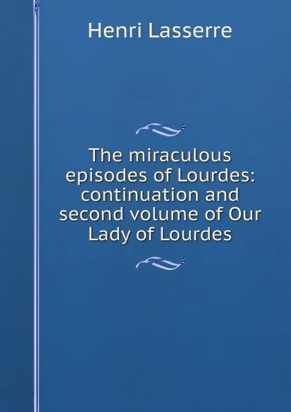 Обложка книги The miraculous episodes of Lourdes: continuation and second volume of Our Lady of Lourdes, Henri Lasserre