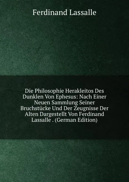 Обложка книги Die Philosophie Herakleitos Des Dunklen Von Ephesus: Nach Einer Neuen Sammlung Seiner Bruchstucke Und Der Zeugnisse Der Alten Dargestellt Von Ferdinand Lassalle . (German Edition), Ferdinand Lassalle