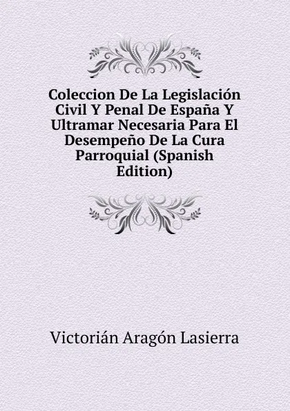 Обложка книги Coleccion De La Legislacion Civil Y Penal De Espana Y Ultramar Necesaria Para El Desempeno De La Cura Parroquial (Spanish Edition), Victorian Aragon Lasierra