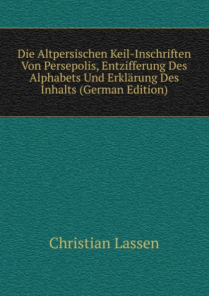 Обложка книги Die Altpersischen Keil-Inschriften Von Persepolis, Entzifferung Des Alphabets Und Erklarung Des Inhalts (German Edition), Christian Lassen