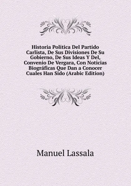 Обложка книги Historia Politica Del Partido Carlista, De Sus Divisiones De Su Gobierno, De Sus Ideas Y Del, Convenio De Vergara, Con Noticias Biograficas Que Dan a Conocer Cuales Han Sido (Arabic Edition), Manuel Lassala