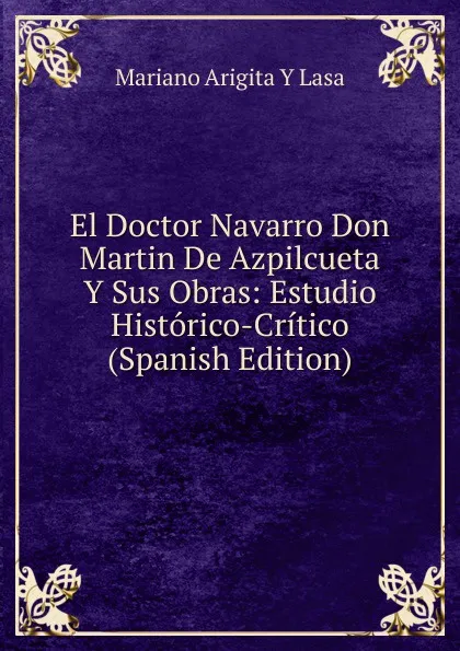 Обложка книги El Doctor Navarro Don Martin De Azpilcueta Y Sus Obras: Estudio Historico-Critico (Spanish Edition), Mariano Arigita y Lasa