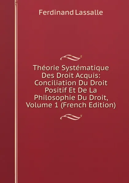 Обложка книги Theorie Systematique Des Droit Acquis: Conciliation Du Droit Positif Et De La Philosophie Du Droit, Volume 1 (French Edition), Ferdinand Lassalle