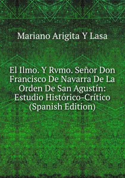 Обложка книги El Ilmo. Y Rvmo. Senor Don Francisco De Navarra De La Orden De San Agustin: Estudio Historico-Critico (Spanish Edition), Mariano Arigita y Lasa