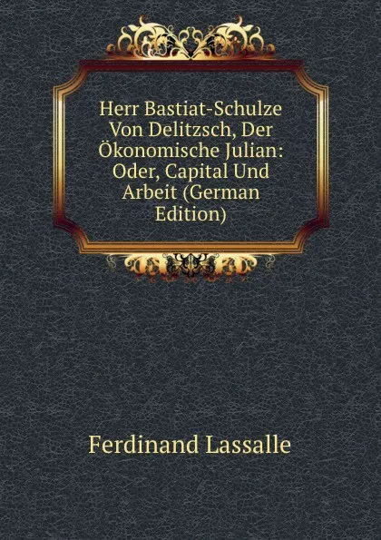 Обложка книги Herr Bastiat-Schulze Von Delitzsch, Der Okonomische Julian: Oder, Capital Und Arbeit (German Edition), Ferdinand Lassalle