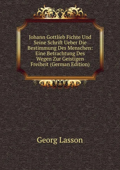 Обложка книги Johann Gottlieb Fichte Und Seine Schrift Ueber Die Bestimmung Des Menschen: Eine Betrachtung Des Wegen Zur Geistigen Freiheit (German Edition), Georg Lasson